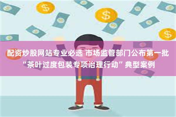 配资炒股网站专业必选 市场监管部门公布第一批“茶叶过度包装专项治理行动”典型案例