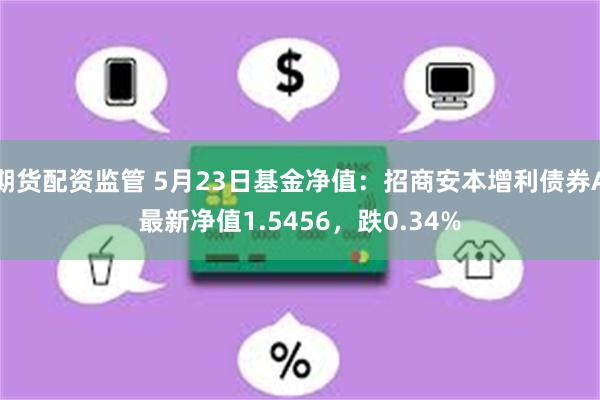 期货配资监管 5月23日基金净值：招商安本增利债券A最新净值1.5456，跌0.34%