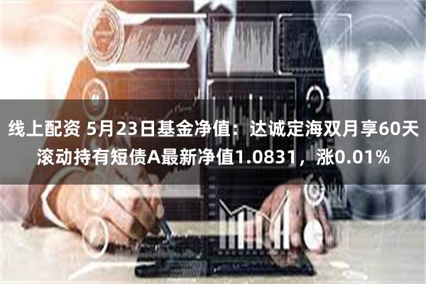 线上配资 5月23日基金净值：达诚定海双月享60天滚动持有短债A最新净值1.0831，涨0.01%