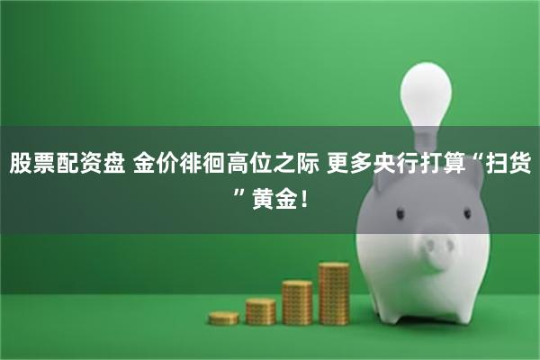 股票配资盘 金价徘徊高位之际 更多央行打算“扫货”黄金！