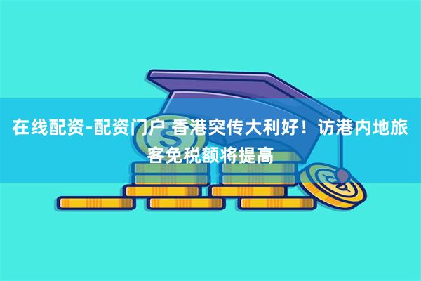 在线配资-配资门户 香港突传大利好！访港内地旅客免税额将提高