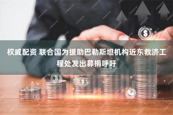 权威配资 联合国为援助巴勒斯坦机构近东救济工程处发出募捐呼吁