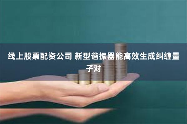 线上股票配资公司 新型谐振器能高效生成纠缠量子对