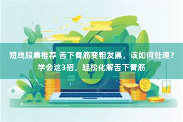 短线股票推荐 舌下青筋变粗发黑，该如何处理？学会这3招，轻松化解舌下青筋