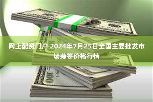 网上配资门户 2024年7月25日全国主要批发市场蒜薹价格行情