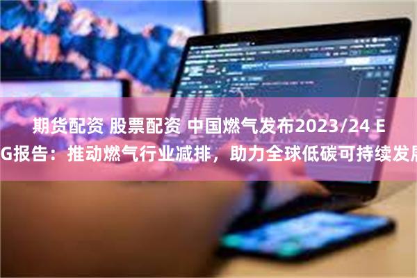 期货配资 股票配资 中国燃气发布2023/24 ESG报告：推动燃气行业减排，助力全球低碳可持续发展