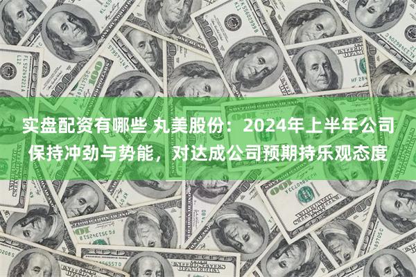 实盘配资有哪些 丸美股份：2024年上半年公司保持冲劲与势能，对达成公司预期持乐观态度