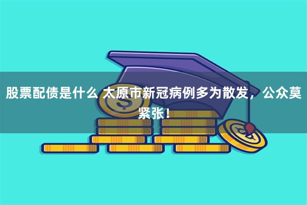 股票配债是什么 太原市新冠病例多为散发，公众莫紧张！