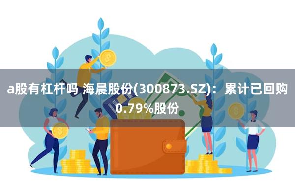 a股有杠杆吗 海晨股份(300873.SZ)：累计已回购0.79%股份