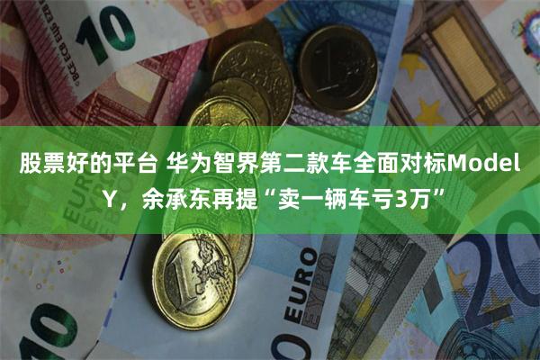 股票好的平台 华为智界第二款车全面对标Model Y，余承东再提“卖一辆车亏3万”