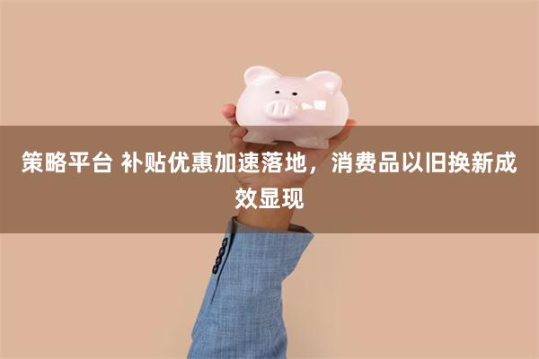 策略平台 补贴优惠加速落地，消费品以旧换新成效显现