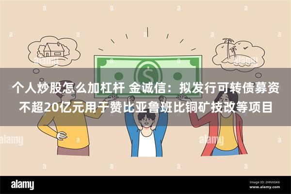 个人炒股怎么加杠杆 金诚信：拟发行可转债募资不超20亿元用于赞比亚鲁班比铜矿技改等项目