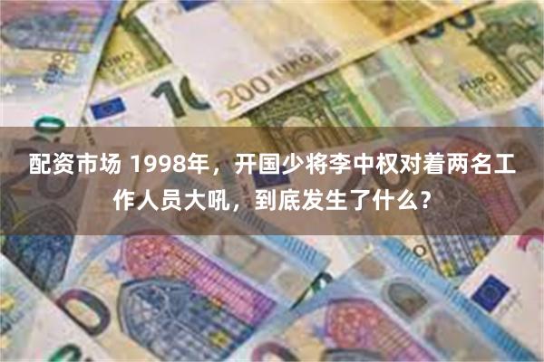 配资市场 1998年，开国少将李中权对着两名工作人员大吼，到底发生了什么？