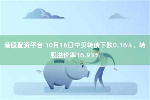 港股配资平台 10月16日中贝转债下跌0.16%，转股溢价率16.93%