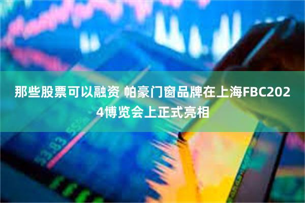 那些股票可以融资 帕豪门窗品牌在上海FBC2024博览会上正式亮相