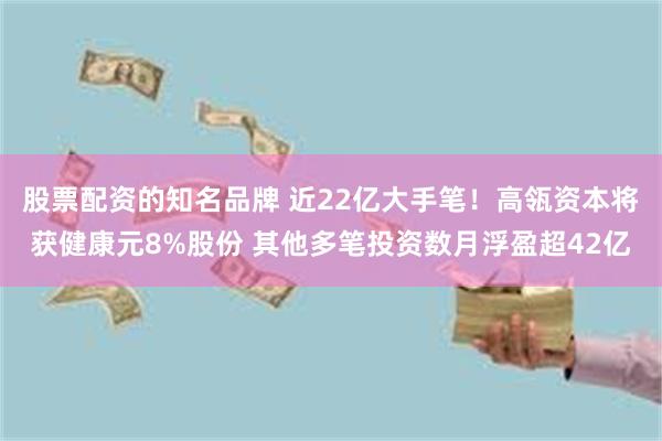 股票配资的知名品牌 近22亿大手笔！高瓴资本将获健康元8%股份 其他多笔投资数月浮盈超42亿