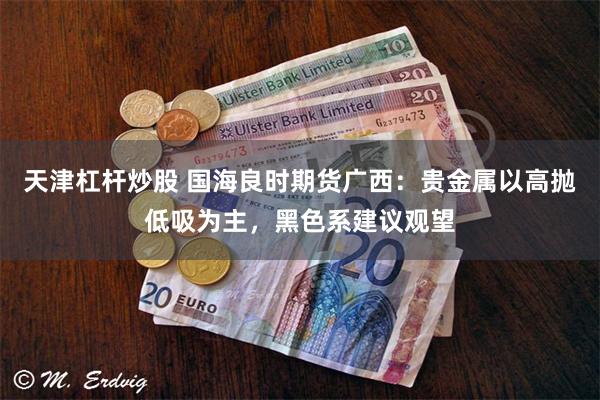 天津杠杆炒股 国海良时期货广西：贵金属以高抛低吸为主，黑色系建议观望