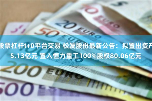 股票杠杆t+0平台交易 松发股份最新公告：拟置出资产5.13亿元 置入恒力重工100%股权80.06亿元