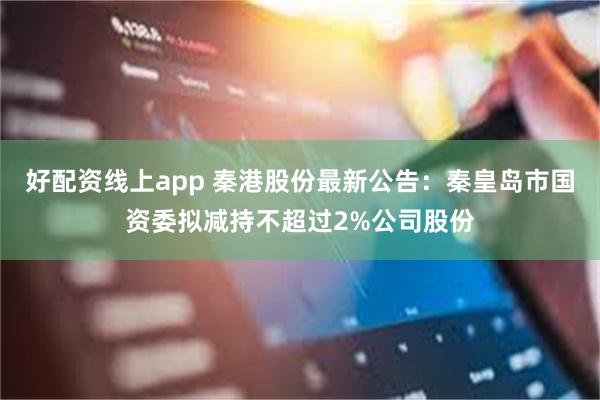 好配资线上app 秦港股份最新公告：秦皇岛市国资委拟减持不超过2%公司股份