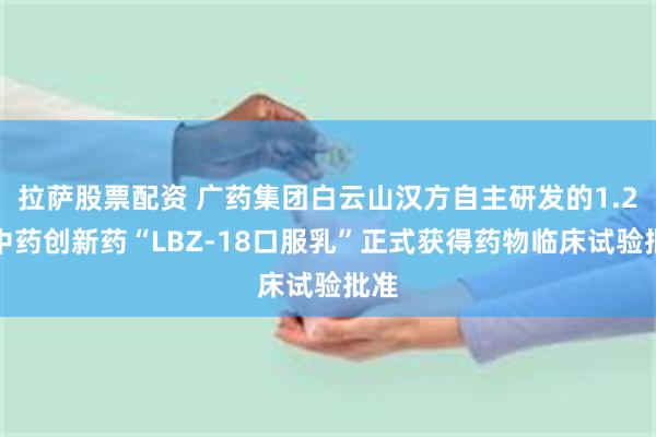 拉萨股票配资 广药集团白云山汉方自主研发的1.2类中药创新药“LBZ-18口服乳”正式获得药物临床试验批准