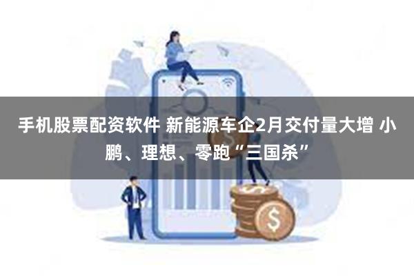 手机股票配资软件 新能源车企2月交付量大增 小鹏、理想、零跑“三国杀”