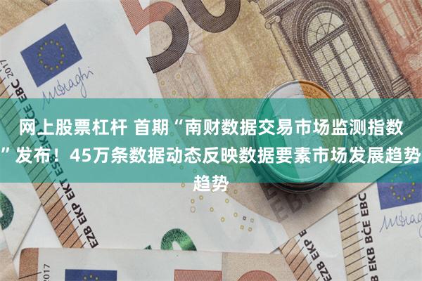 网上股票杠杆 首期“南财数据交易市场监测指数”发布！45万条数据动态反映数据要素市场发展趋势