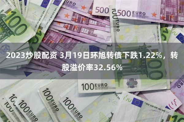 2023炒股配资 3月19日环旭转债下跌1.22%，转股溢价率32.56%