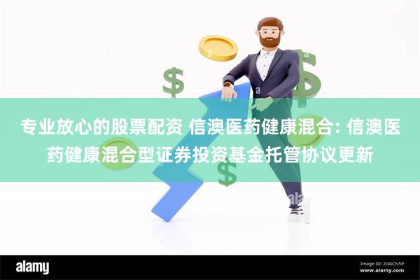专业放心的股票配资 信澳医药健康混合: 信澳医药健康混合型证券投资基金托管协议更新